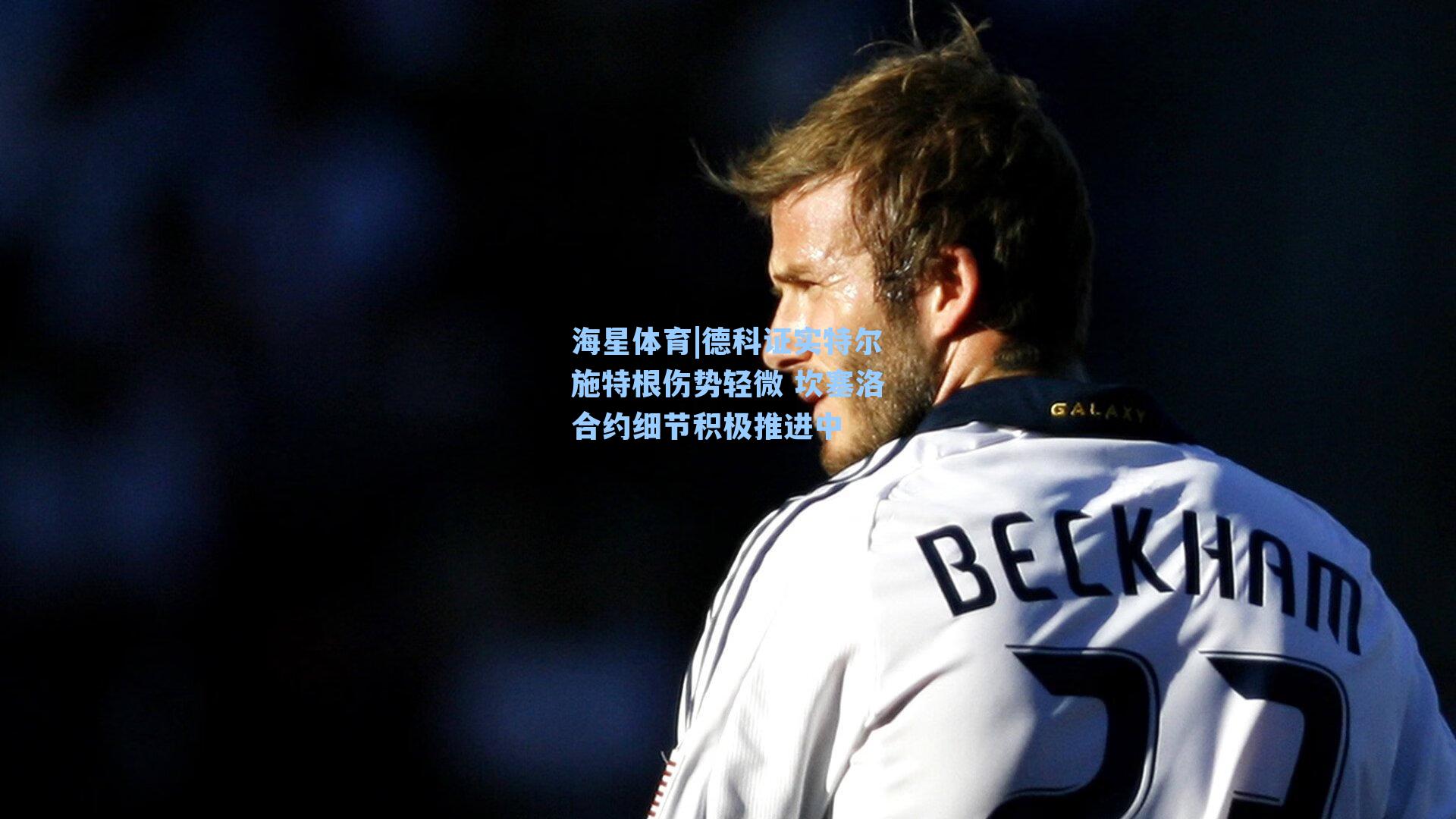 海星体育|德科证实特尔施特根伤势轻微 坎塞洛合约细节积极推进中