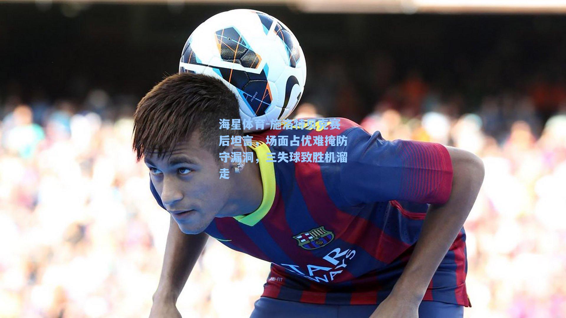 海星体育-施洛特贝克赛后坦言，场面占优难掩防守漏洞，三失球致胜机溜走