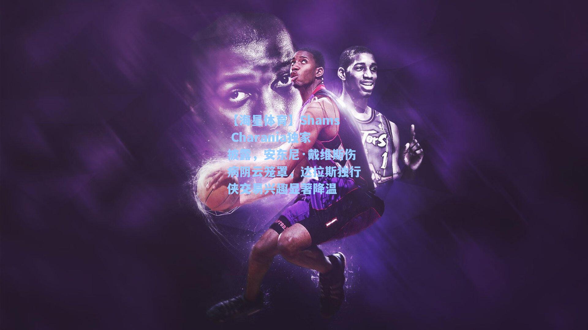 【海星体育】Shams Charania独家披露，安东尼·戴维斯伤病阴云笼罩，达拉斯独行侠交易兴趣显著降温