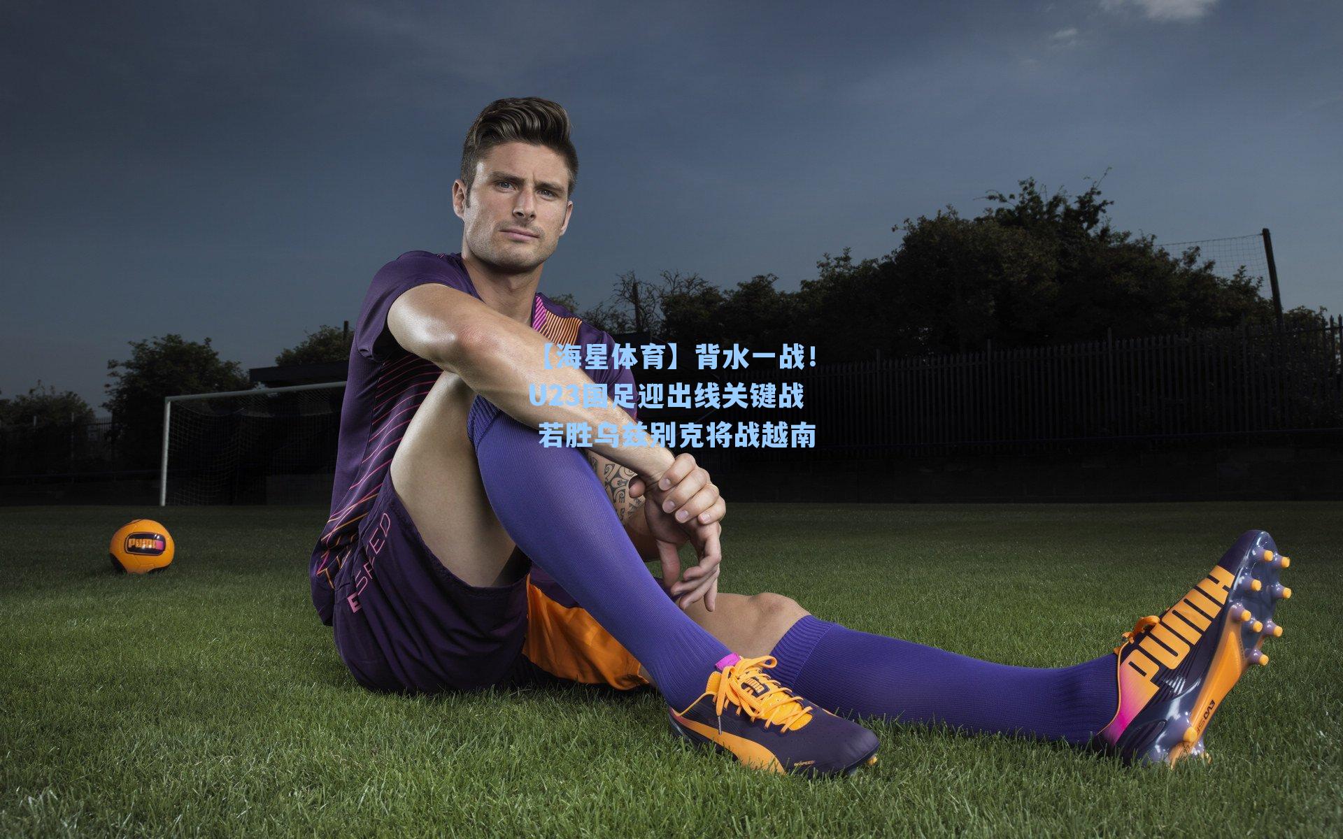 【海星体育】背水一战！U23国足迎出线关键战 若胜乌兹别克将战越南